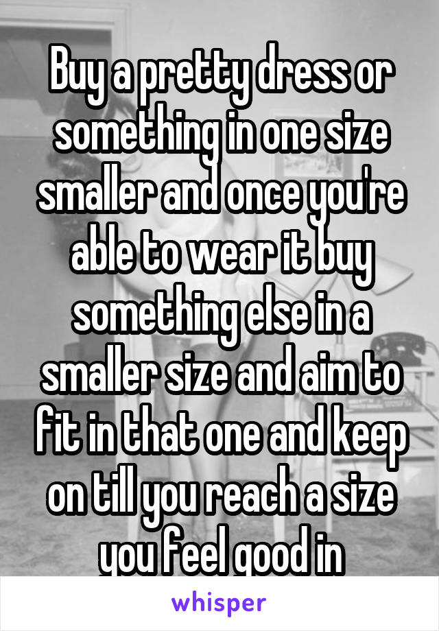 Buy a pretty dress or something in one size smaller and once you're able to wear it buy something else in a smaller size and aim to fit in that one and keep on till you reach a size you feel good in