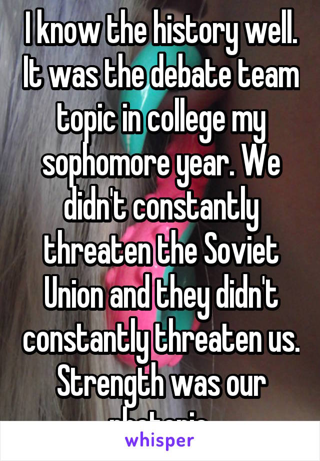 I know the history well. It was the debate team topic in college my sophomore year. We didn't constantly threaten the Soviet Union and they didn't constantly threaten us. Strength was our rhetoric.