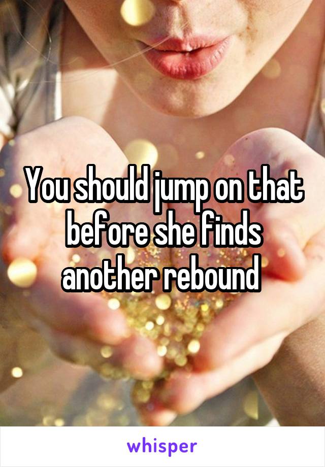 You should jump on that before she finds another rebound 