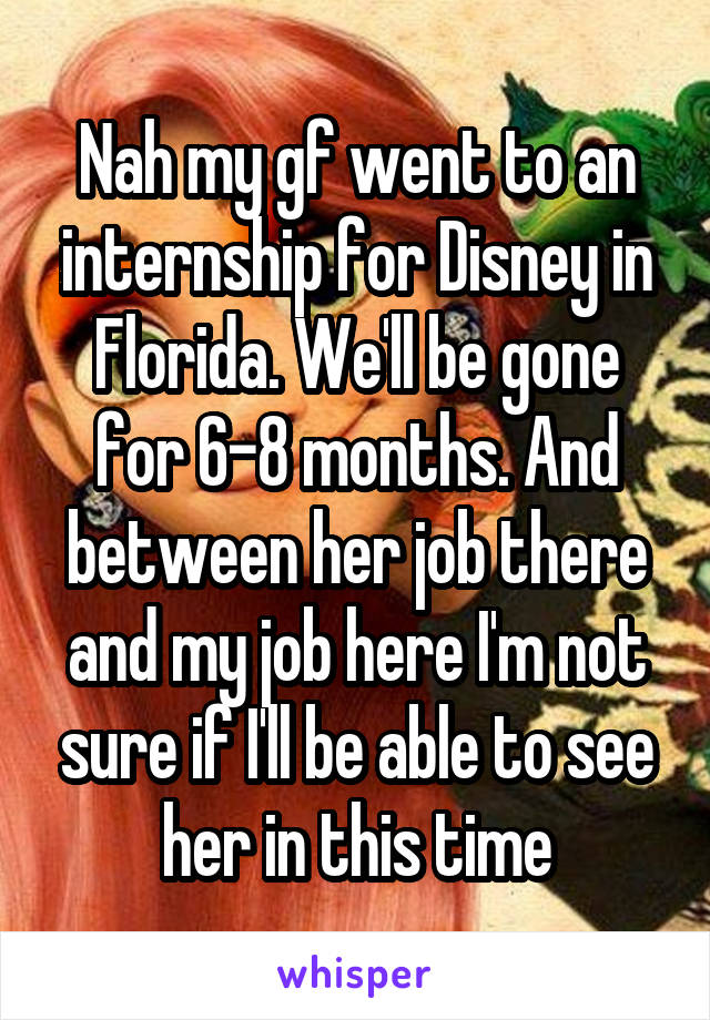 Nah my gf went to an internship for Disney in Florida. We'll be gone for 6-8 months. And between her job there and my job here I'm not sure if I'll be able to see her in this time