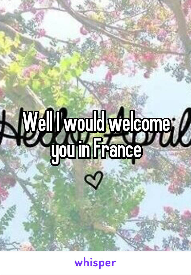 Well I would welcome you in France