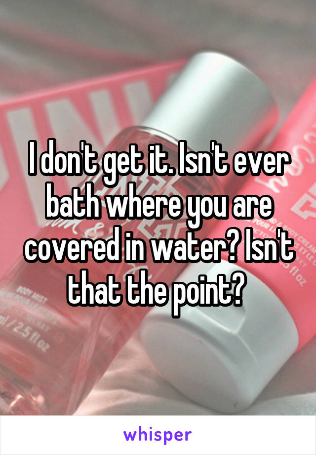 I don't get it. Isn't ever bath where you are covered in water? Isn't that the point? 