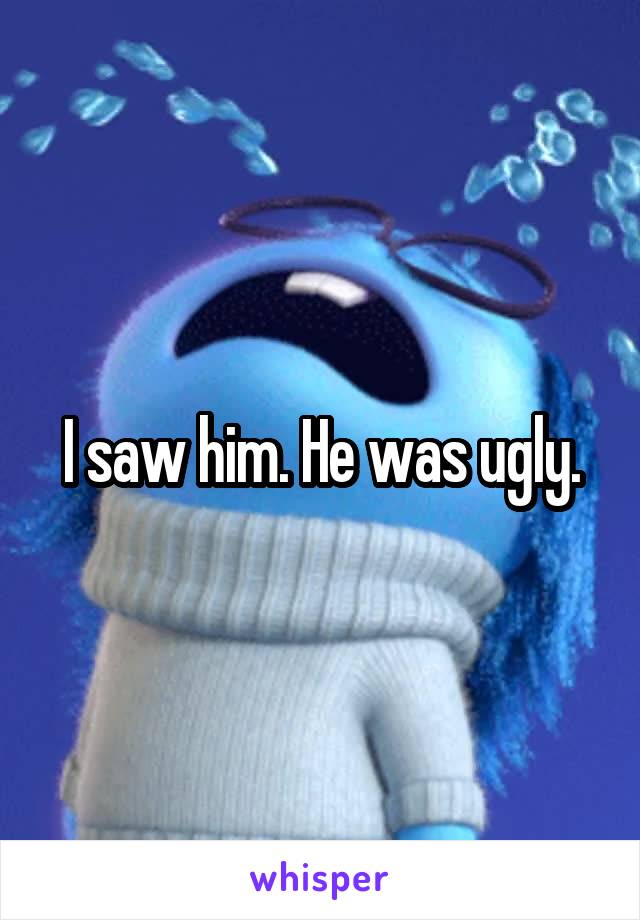 I saw him. He was ugly.
