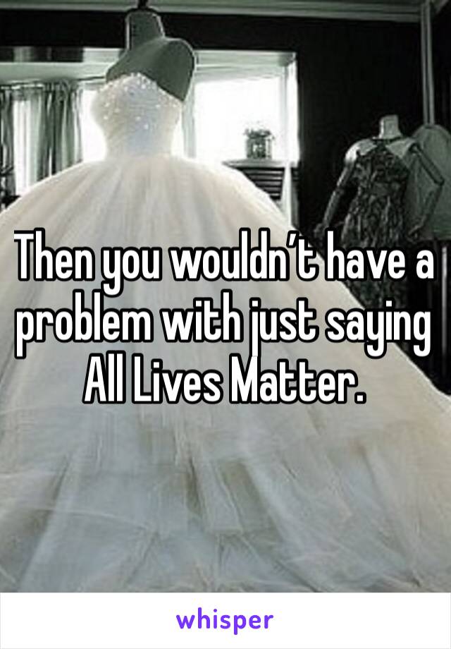 Then you wouldn’t have a problem with just saying All Lives Matter.