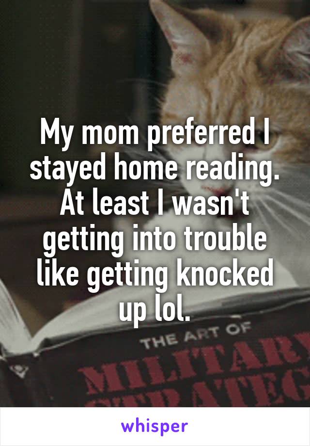 My mom preferred I stayed home reading.
At least I wasn't getting into trouble like getting knocked up lol.