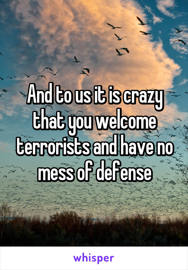 And to us it is crazy that you welcome terrorists and have no mess of defense