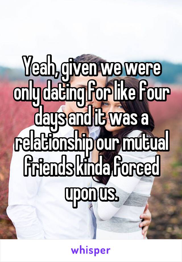 Yeah, given we were only dating for like four days and it was a relationship our mutual friends kinda forced upon us.