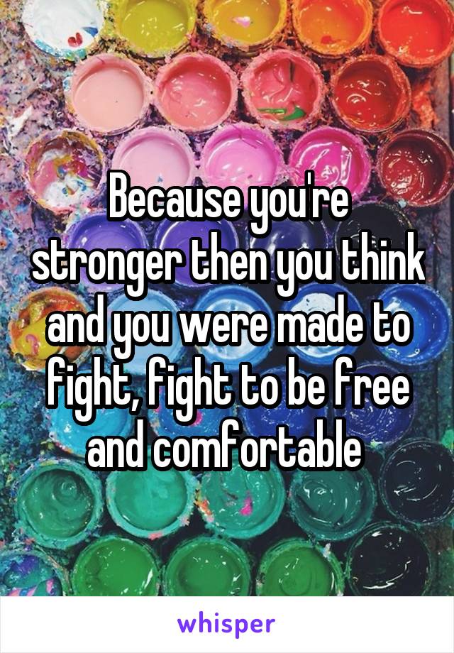 Because you're stronger then you think and you were made to fight, fight to be free and comfortable 