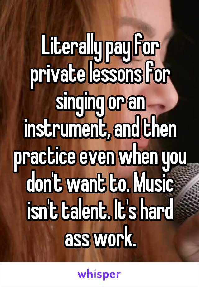 Literally pay for private lessons for singing or an instrument, and then practice even when you don't want to. Music isn't talent. It's hard ass work.