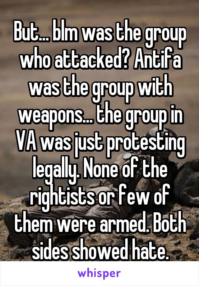 But... blm was the group who attacked? Antifa was the group with weapons... the group in VA was just protesting legally. None of the rightists or few of them were armed. Both sides showed hate.