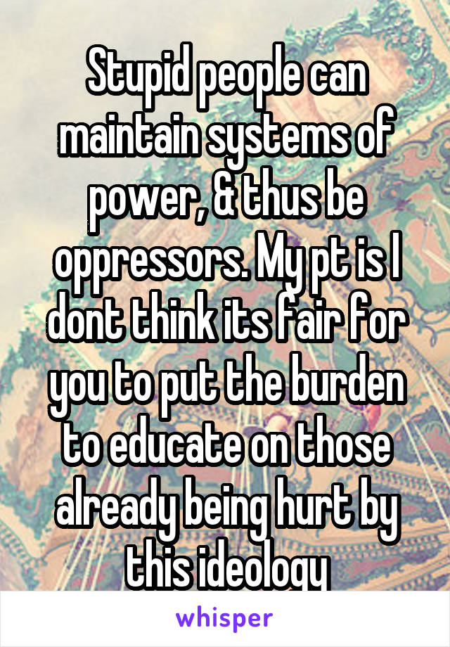 Stupid people can maintain systems of power, & thus be oppressors. My pt is I dont think its fair for you to put the burden to educate on those already being hurt by this ideology