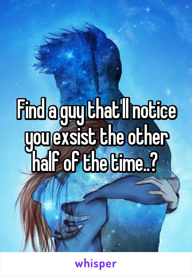 Find a guy that'll notice you exsist the other half of the time..? 