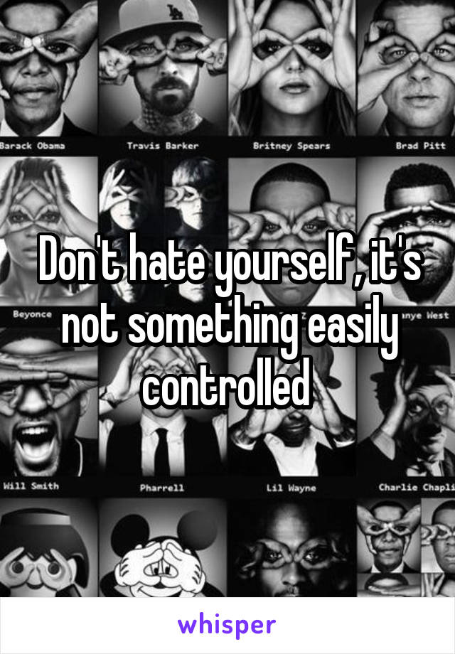Don't hate yourself, it's not something easily controlled 