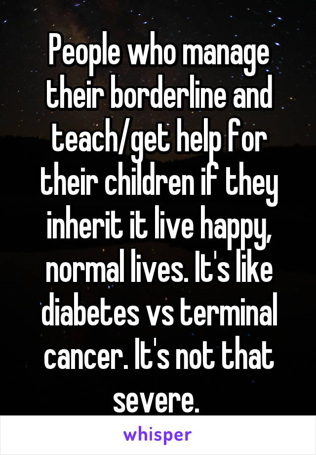 People who manage their borderline and teach/get help for their children if they inherit it live happy, normal lives. It's like diabetes vs terminal cancer. It's not that severe. 
