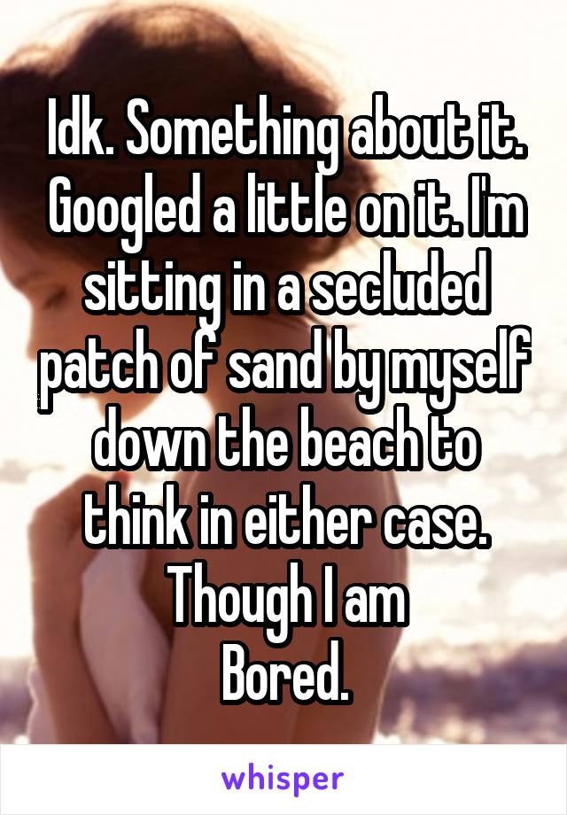 Idk. Something about it. Googled a little on it. I'm sitting in a secluded patch of sand by myself down the beach to think in either case. Though I am
Bored.