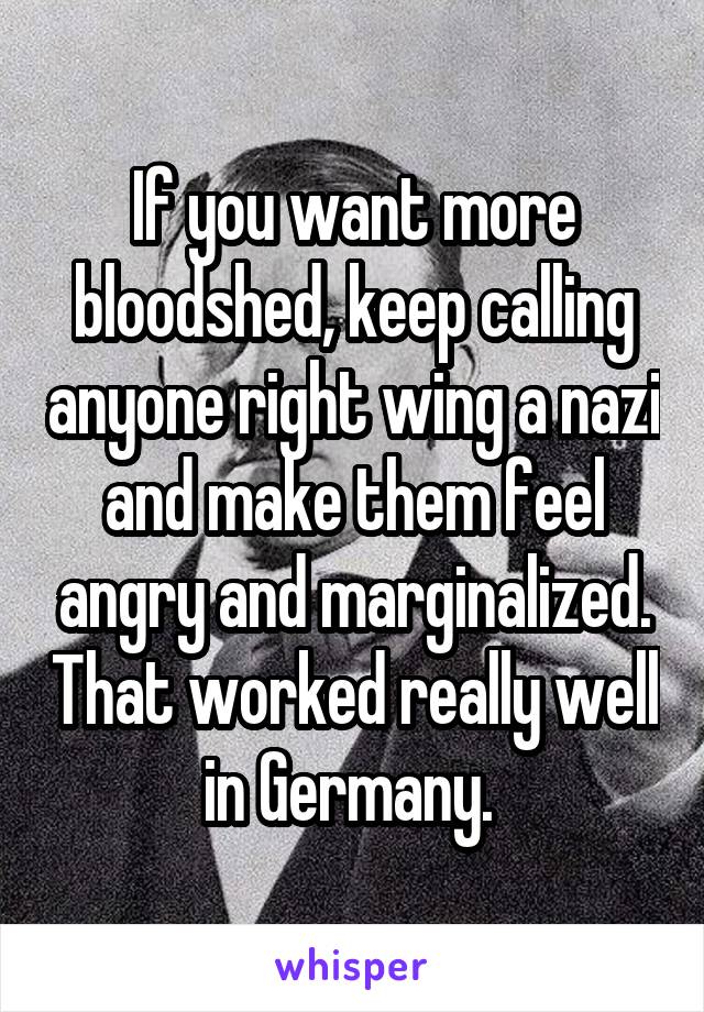 If you want more bloodshed, keep calling anyone right wing a nazi and make them feel angry and marginalized. That worked really well in Germany. 