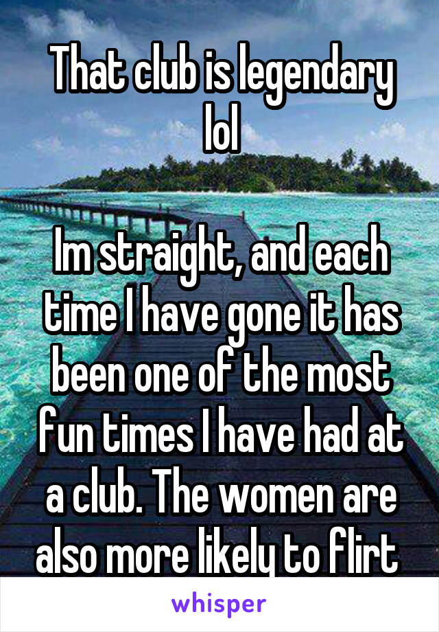 That club is legendary lol

Im straight, and each time I have gone it has been one of the most fun times I have had at a club. The women are also more likely to flirt 