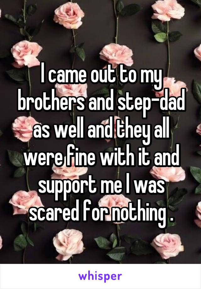 I came out to my brothers and step-dad as well and they all were fine with it and support me I was scared for nothing .