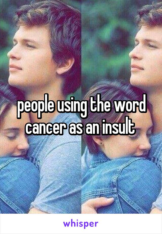 people using the word cancer as an insult 