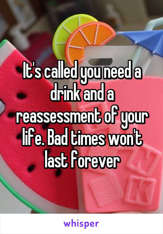 It's called you need a drink and a reassessment of your life. Bad times won't last forever