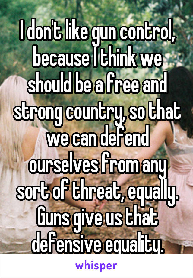 I don't like gun control, because I think we should be a free and strong country, so that we can defend ourselves from any sort of threat, equally. Guns give us that defensive equality.