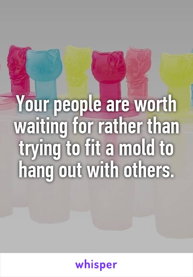 Your people are worth waiting for rather than trying to fit a mold to hang out with others.