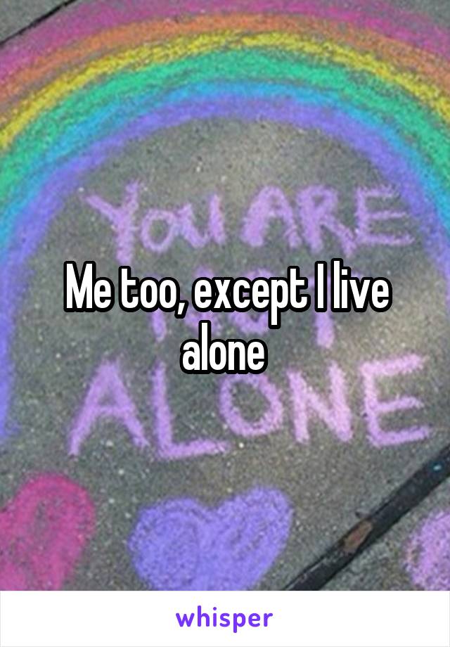 Me too, except I live alone 