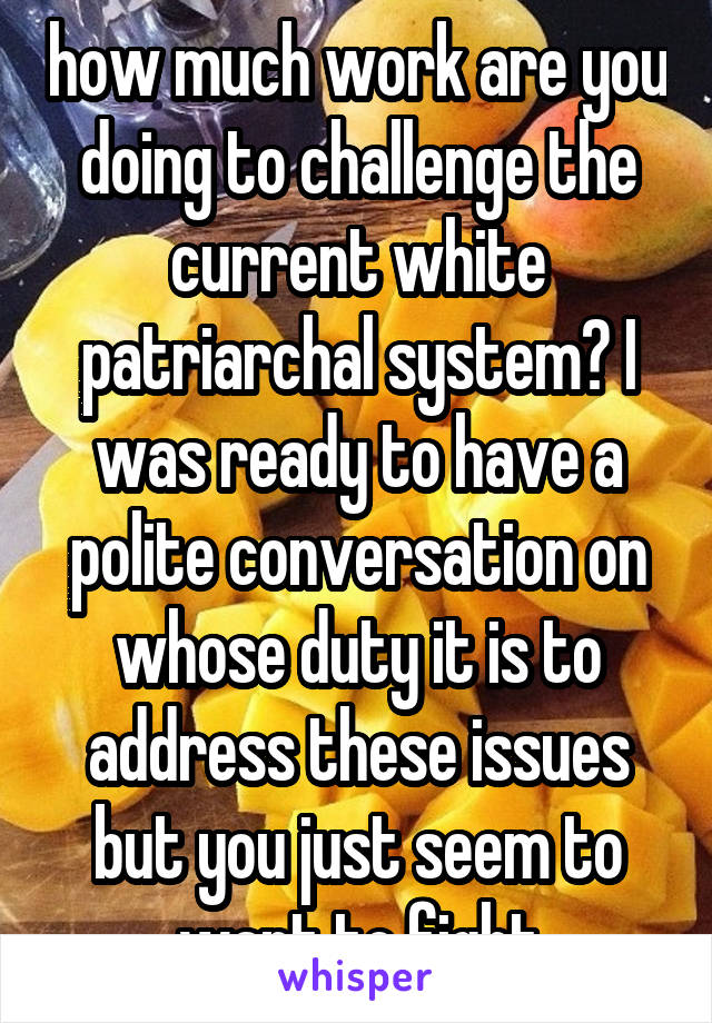 how much work are you doing to challenge the current white patriarchal system? I was ready to have a polite conversation on whose duty it is to address these issues but you just seem to want to fight