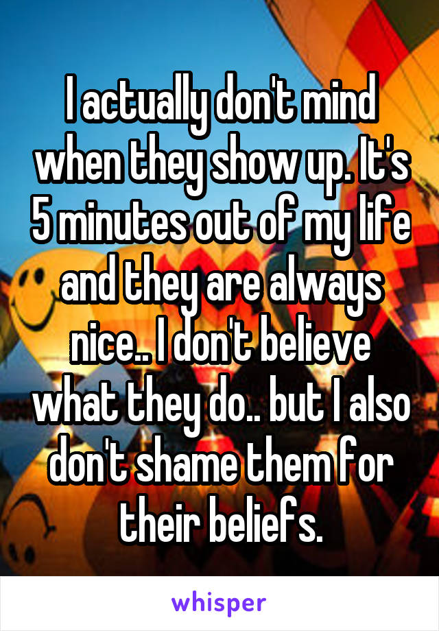 I actually don't mind when they show up. It's 5 minutes out of my life and they are always nice.. I don't believe what they do.. but I also don't shame them for their beliefs.