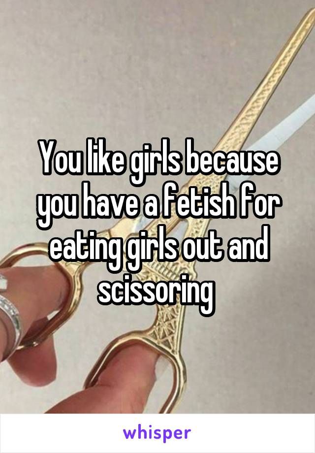 You like girls because you have a fetish for eating girls out and scissoring 