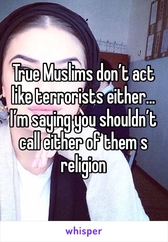 True Muslims don’t act like terrorists either... I’m saying you shouldn’t call either of them s religion 