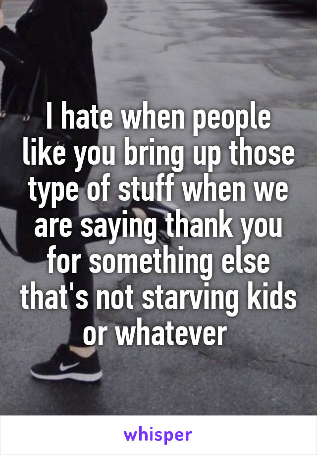 I hate when people like you bring up those type of stuff when we are saying thank you for something else that's not starving kids or whatever 