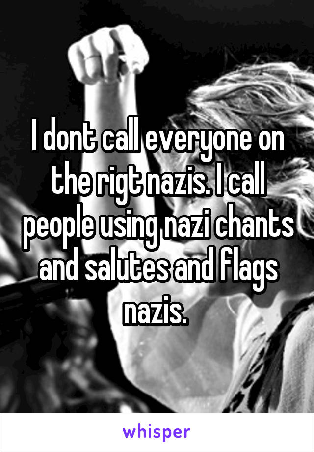 I dont call everyone on the rigt nazis. I call people using nazi chants and salutes and flags nazis. 