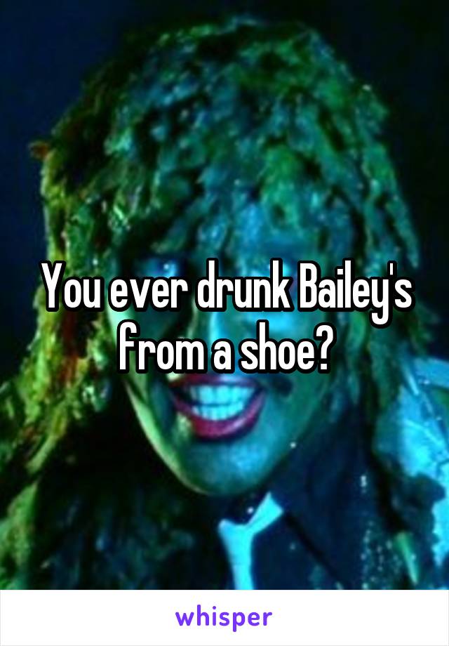 You ever drunk Bailey's from a shoe?