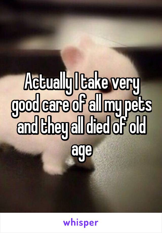 Actually I take very good care of all my pets and they all died of old age