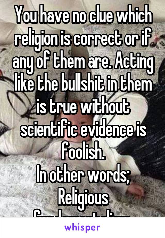 You have no clue which religion is correct or if any of them are. Acting like the bullshit in them is true without scientific evidence is foolish.
In other words; Religious fundamentalism.