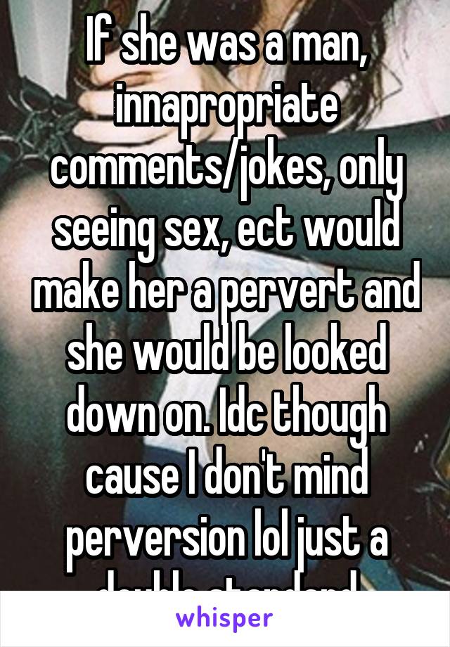 If she was a man, innapropriate comments/jokes, only seeing sex, ect would make her a pervert and she would be looked down on. Idc though cause I don't mind perversion lol just a double standard