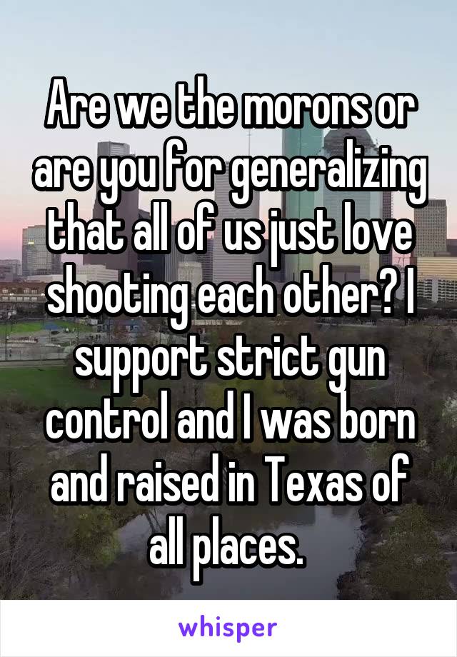 Are we the morons or are you for generalizing that all of us just love shooting each other? I support strict gun control and I was born and raised in Texas of all places. 