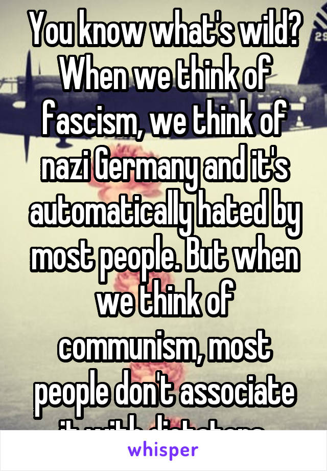You know what's wild? When we think of fascism, we think of nazi Germany and it's automatically hated by most people. But when we think of communism, most people don't associate it with dictators 