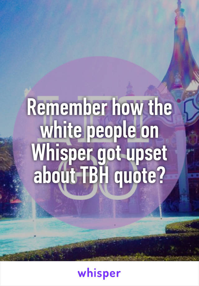 Remember how the white people on Whisper got upset about TBH quote?