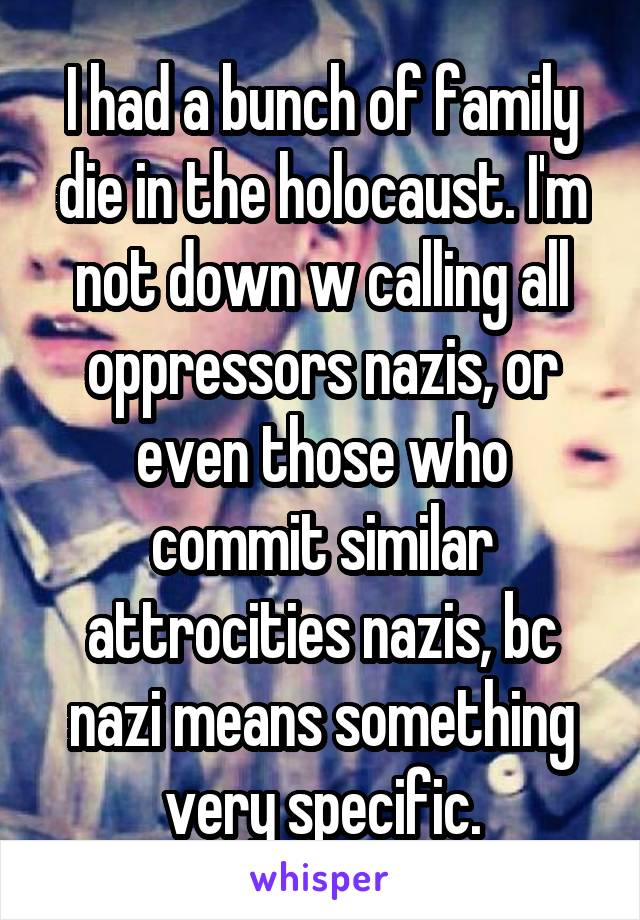 I had a bunch of family die in the holocaust. I'm not down w calling all oppressors nazis, or even those who commit similar attrocities nazis, bc nazi means something very specific.
