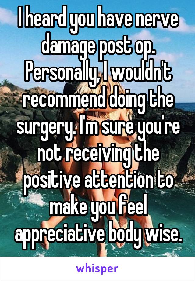 I heard you have nerve damage post op. Personally, I wouldn't recommend doing the surgery. I'm sure you're not receiving the positive attention to make you feel appreciative body wise. 