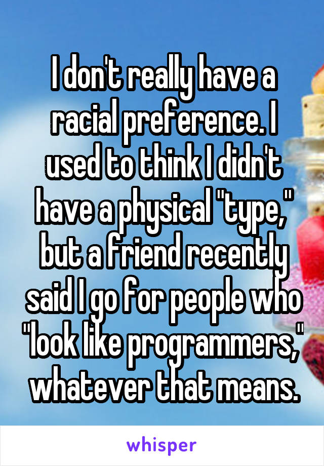 I don't really have a racial preference. I used to think I didn't have a physical "type," but a friend recently said I go for people who "look like programmers," whatever that means.