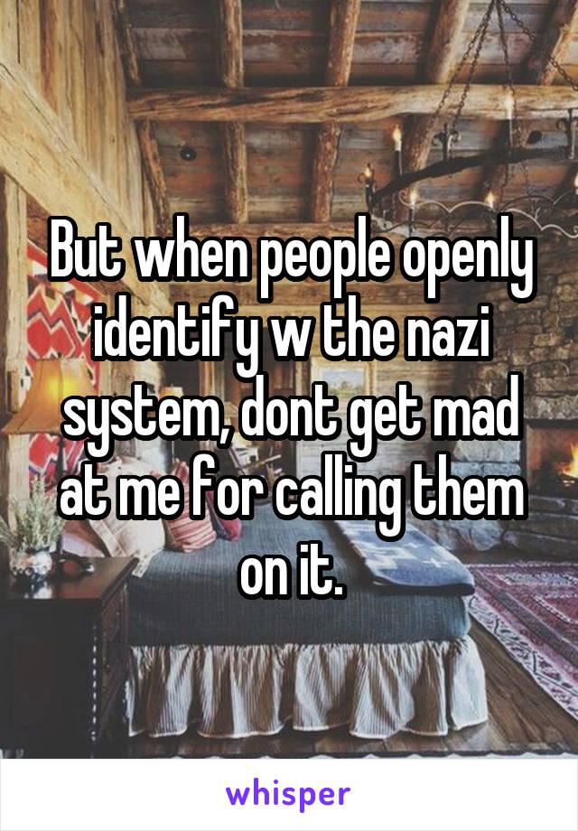 But when people openly identify w the nazi system, dont get mad at me for calling them on it.