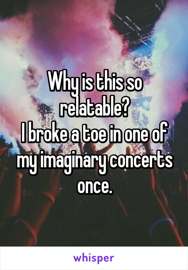 Why is this so relatable?
I broke a toe in one of my imaginary concerts once.