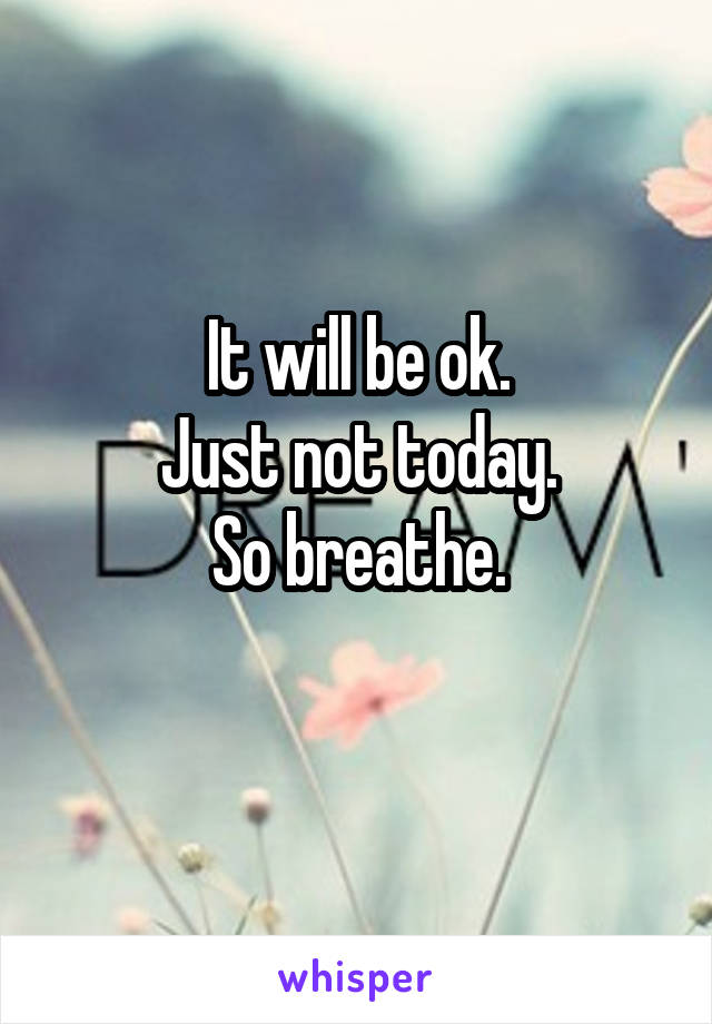 It will be ok.
Just not today.
So breathe.
