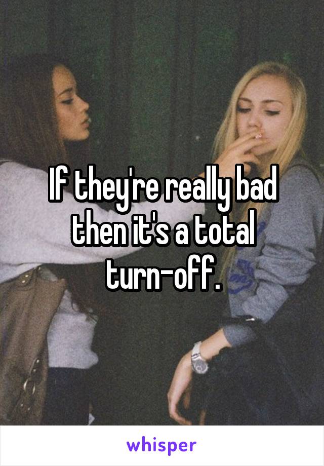 If they're really bad then it's a total turn-off.