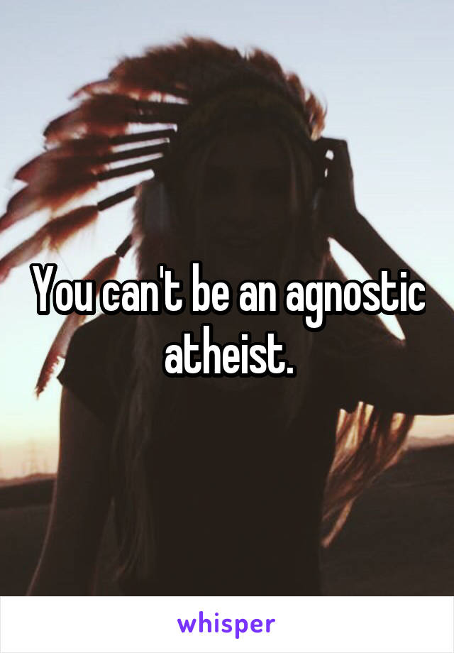 You can't be an agnostic atheist.