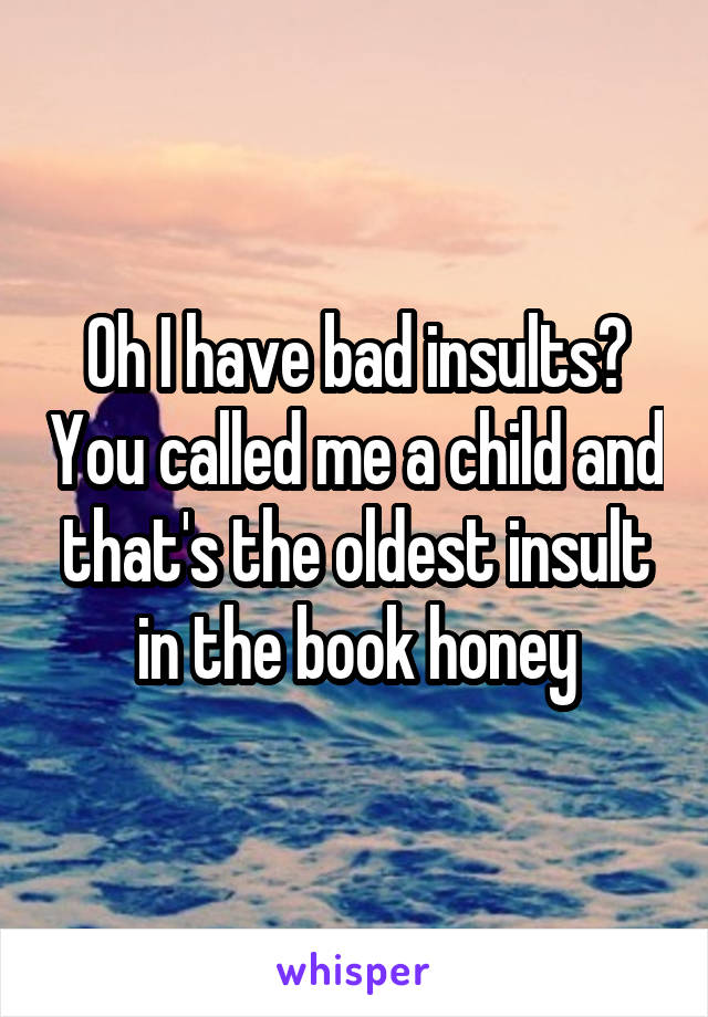 Oh I have bad insults? You called me a child and that's the oldest insult in the book honey