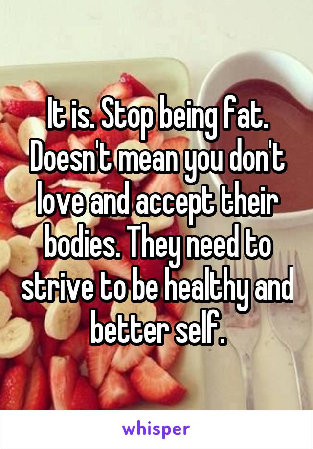 It is. Stop being fat. Doesn't mean you don't love and accept their bodies. They need to strive to be healthy and better self.